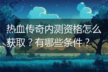 热血传奇内测资格怎么获取？有哪些条件？