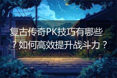 复古传奇PK技巧有哪些？如何高效提升战斗力？
