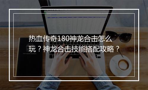 热血传奇180神龙合击怎么玩？神龙合击技能搭配攻略？