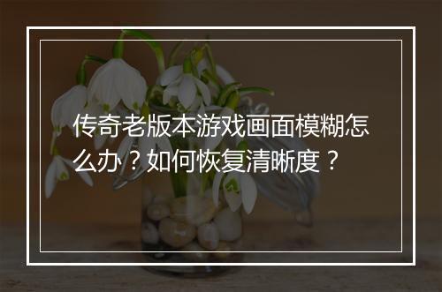 传奇老版本游戏画面模糊怎么办？如何恢复清晰度？