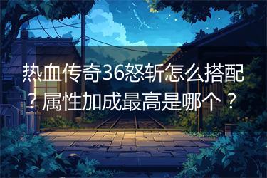 热血传奇36怒斩怎么搭配？属性加成最高是哪个？