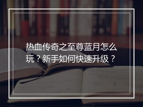 热血传奇之至尊蓝月怎么玩？新手如何快速升级？