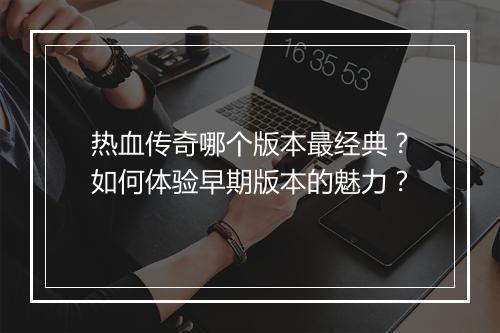 热血传奇哪个版本最经典？如何体验早期版本的魅力？