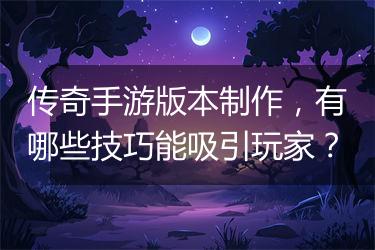 传奇手游版本制作，有哪些技巧能吸引玩家？