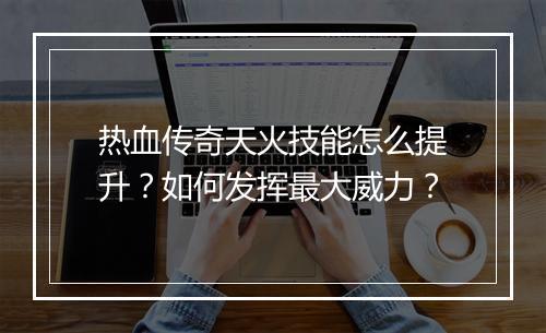 热血传奇天火技能怎么提升？如何发挥最大威力？