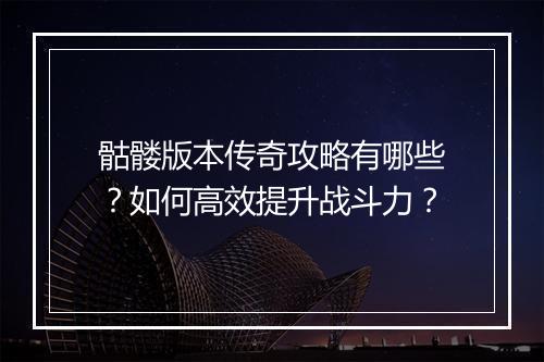 骷髅版本传奇攻略有哪些？如何高效提升战斗力？