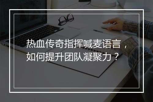 热血传奇指挥喊麦语言，如何提升团队凝聚力？
