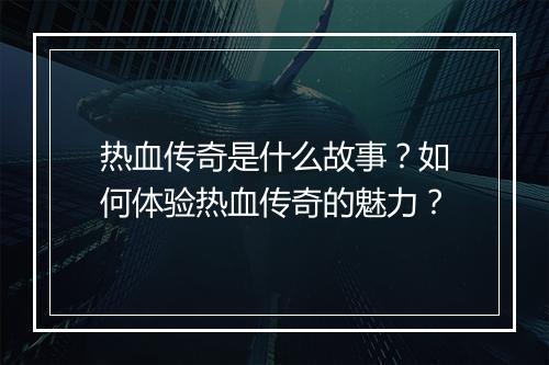 热血传奇是什么故事？如何体验热血传奇的魅力？
