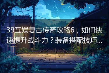 39互娱复古传奇攻略6，如何快速提升战斗力？装备搭配技巧分享