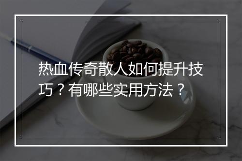 热血传奇散人如何提升技巧？有哪些实用方法？