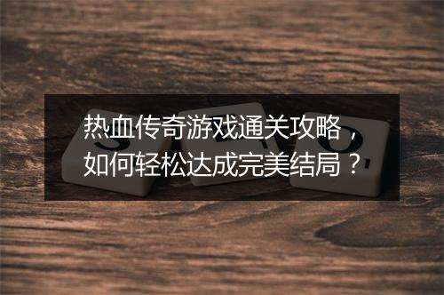 热血传奇游戏通关攻略，如何轻松达成完美结局？