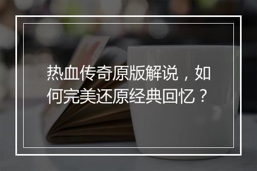热血传奇原版解说，如何完美还原经典回忆？