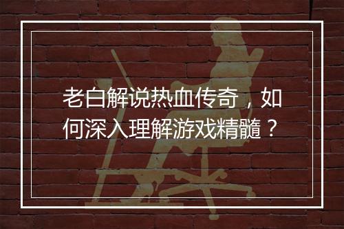 老白解说热血传奇，如何深入理解游戏精髓？