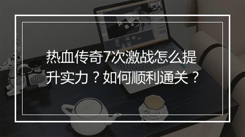 热血传奇7次激战怎么提升实力？如何顺利通关？