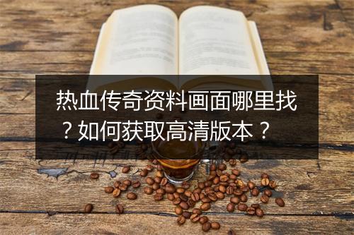 热血传奇资料画面哪里找？如何获取高清版本？