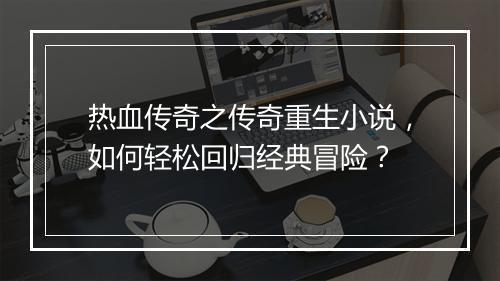 热血传奇之传奇重生小说，如何轻松回归经典冒险？