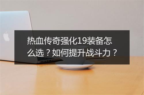热血传奇强化19装备怎么选？如何提升战斗力？