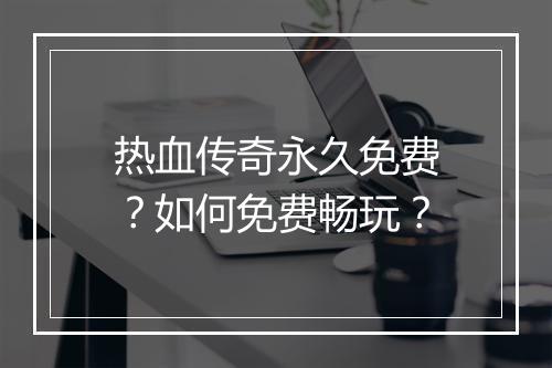 热血传奇永久免费？如何免费畅玩？