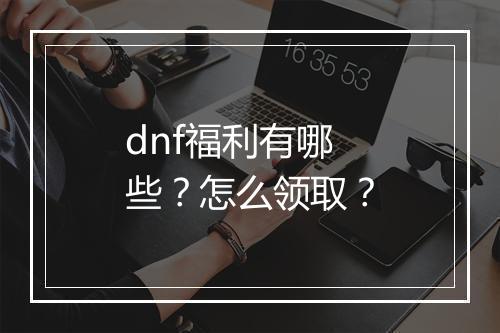 dnf福利有哪些？怎么领取？