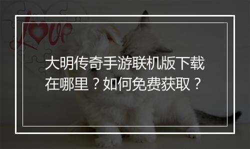 大明传奇手游联机版下载在哪里？如何免费获取？
