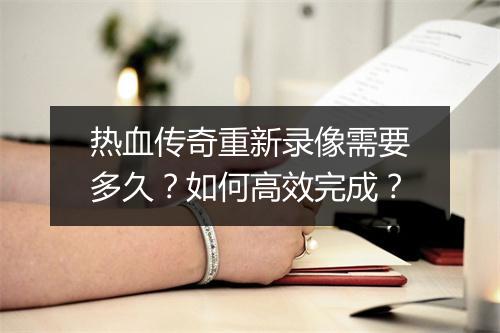 热血传奇重新录像需要多久？如何高效完成？