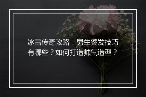 冰雪传奇攻略：男生烫发技巧有哪些？如何打造帅气造型？