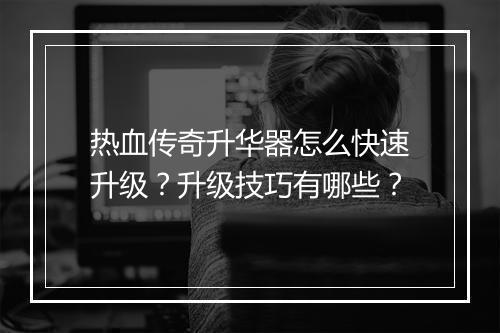 热血传奇升华器怎么快速升级？升级技巧有哪些？