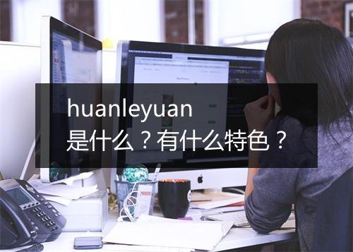 huanleyuan是什么？有什么特色？