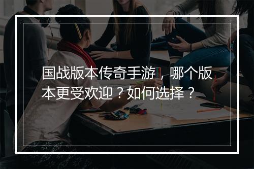 国战版本传奇手游，哪个版本更受欢迎？如何选择？