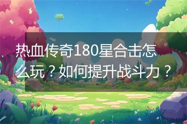 热血传奇180星合击怎么玩？如何提升战斗力？