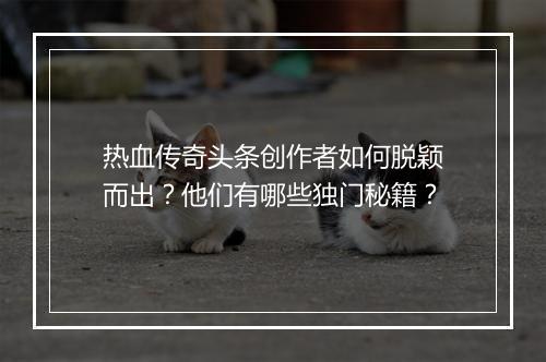 热血传奇头条创作者如何脱颖而出？他们有哪些独门秘籍？
