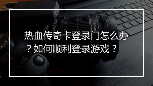 热血传奇卡登录门怎么办？如何顺利登录游戏？