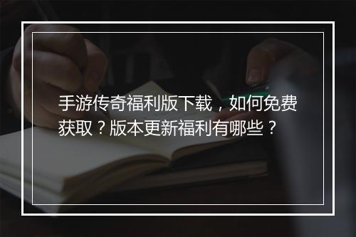 手游传奇福利版下载，如何免费获取？版本更新福利有哪些？