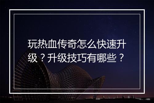 玩热血传奇怎么快速升级？升级技巧有哪些？