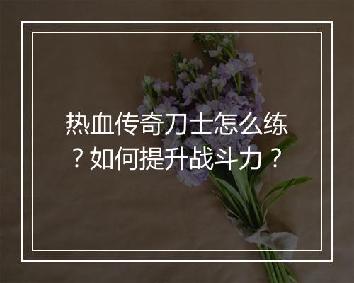 热血传奇刀士怎么练？如何提升战斗力？