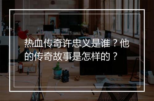 热血传奇许忠义是谁？他的传奇故事是怎样的？