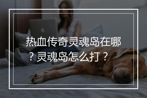 热血传奇灵魂岛在哪？灵魂岛怎么打？