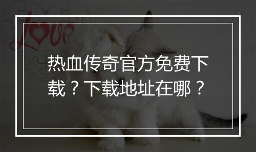 热血传奇官方免费下载？下载地址在哪？
