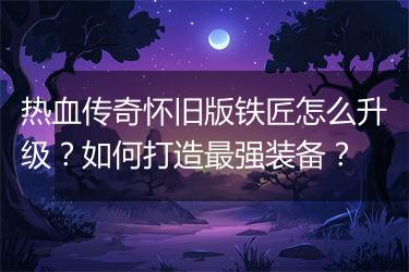 热血传奇怀旧版铁匠怎么升级？如何打造最强装备？