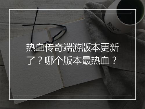 热血传奇端游版本更新了？哪个版本最热血？