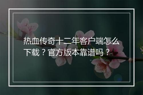 热血传奇十二年客户端怎么下载？官方版本靠谱吗？