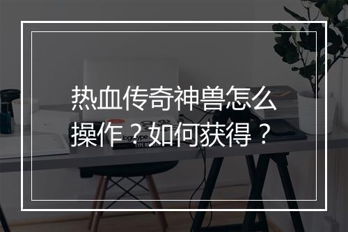 热血传奇神兽怎么操作？如何获得？