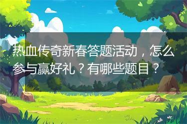 热血传奇新春答题活动，怎么参与赢好礼？有哪些题目？