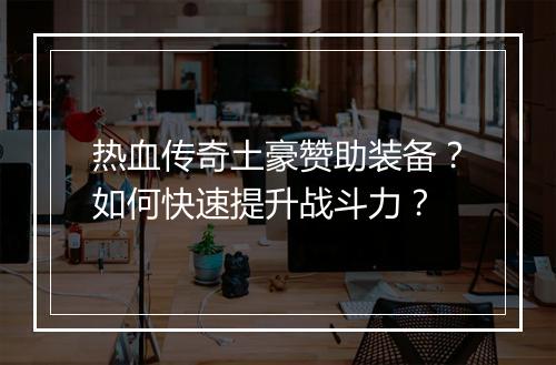 热血传奇土豪赞助装备？如何快速提升战斗力？