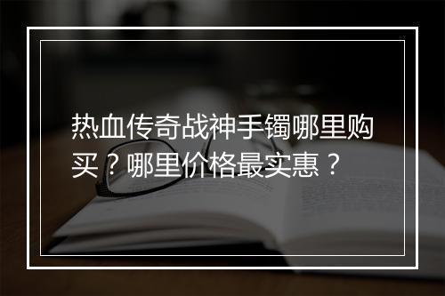 热血传奇战神手镯哪里购买？哪里价格最实惠？