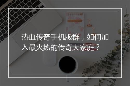 热血传奇手机版群，如何加入最火热的传奇大家庭？