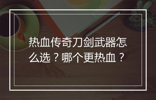 热血传奇刀剑武器怎么选？哪个更热血？