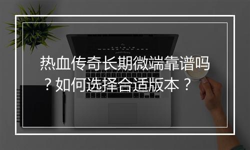 热血传奇长期微端靠谱吗？如何选择合适版本？