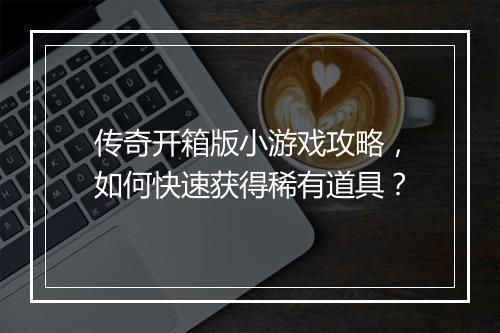 传奇开箱版小游戏攻略，如何快速获得稀有道具？