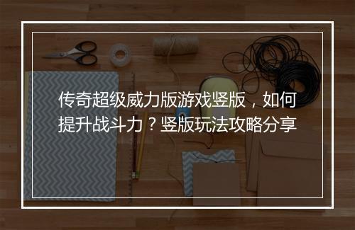 传奇超级威力版游戏竖版，如何提升战斗力？竖版玩法攻略分享